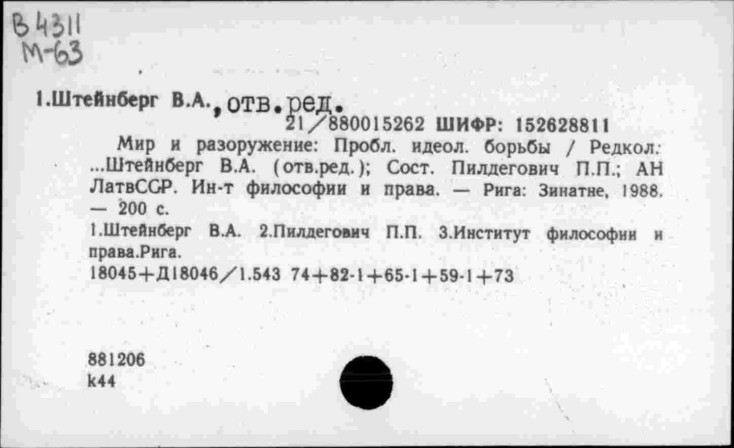 ﻿е>цзп
1.Штейнберг В.А. оТВ.реД.
21/880015262 ШИФР: 152628811
Мир и разоружение: Пробл. идеол. борьбы / Редкол,-...Штейнберг В.А. (отв.ред.); Сост. Пилдегович П.П.; АН ЛатвССР. Ин-т философии и права. — Рига: Зинатне, 1988. — 200 с.
1.Штейнберг В.А. 2.Пилдегович П.П. З.Институт философии и права.Рига.
180454-Д 18046/1.543 744-82-14-65-14-59-14-73
881206 к44